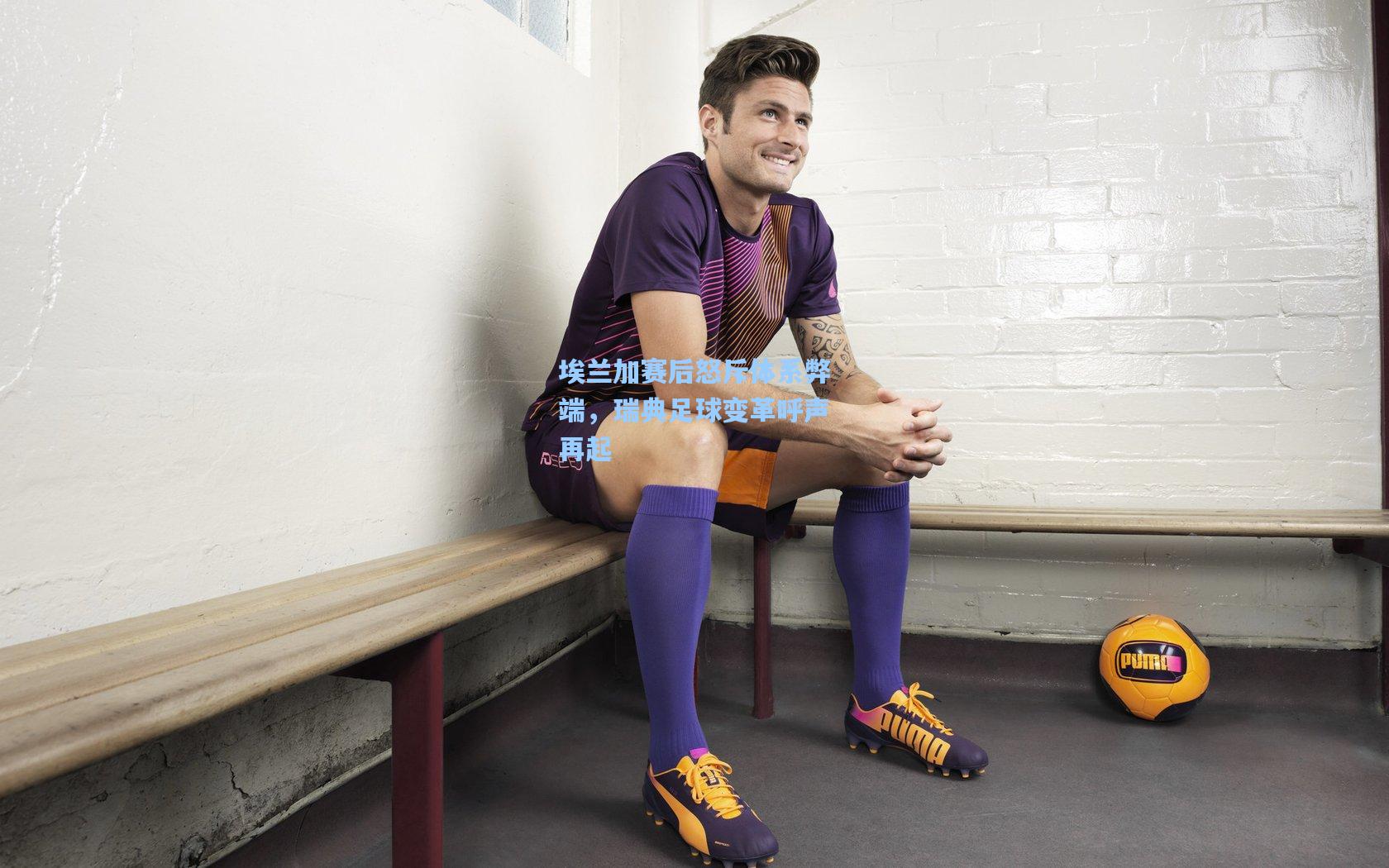 埃兰加赛后怒斥体系弊端,瑞典足球变革呼声再起